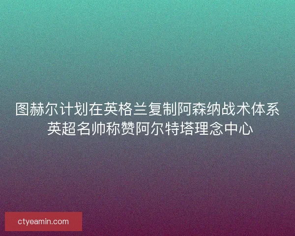 图赫尔计划在英格兰复制阿森纳战术体系 英超名帅称赞阿尔特塔理念中心