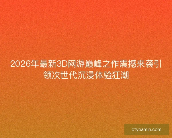 2026年最新3D网游巅峰之作震撼来袭引领次世代沉浸体验狂潮