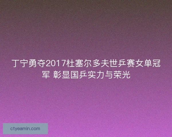 丁宁勇夺2017杜塞尔多夫世乒赛女单冠军 彰显国乒实力与荣光