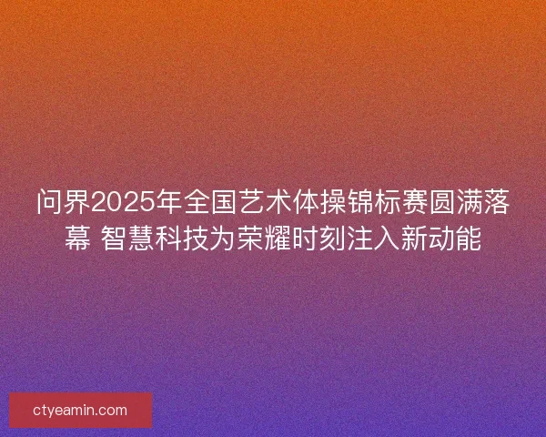 问界2025年全国艺术体操锦标赛圆满落幕 智慧科技为荣耀时刻注入新动能