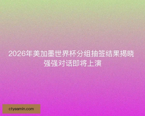2026年美加墨世界杯分组抽签结果揭晓 强强对话即将上演