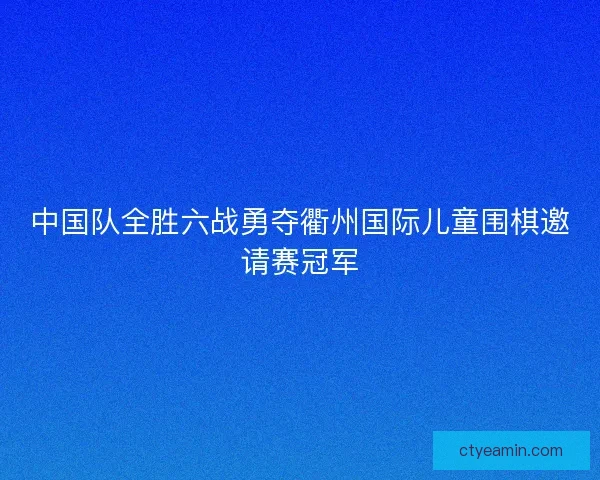 中国队全胜六战勇夺衢州国际儿童围棋邀请赛冠军