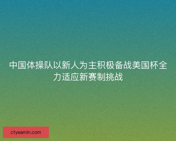 中国体操队以新人为主积极备战美国杯全力适应新赛制挑战