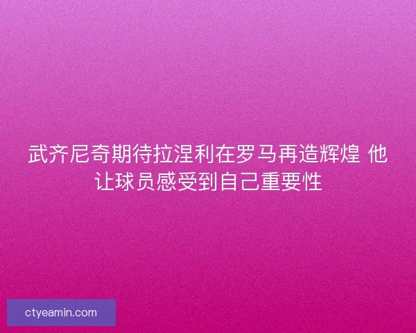 武齐尼奇期待拉涅利在罗马再造辉煌 他让球员感受到自己重要性