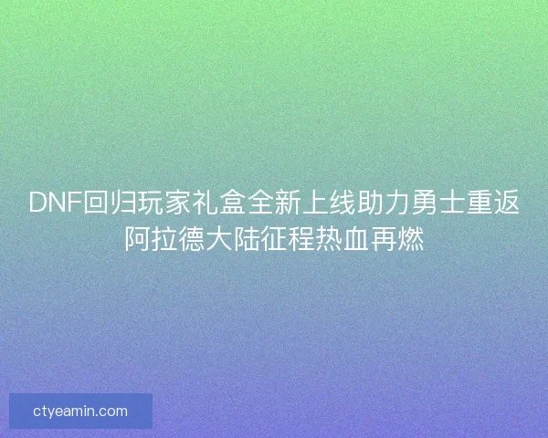 DNF回归玩家礼盒全新上线助力勇士重返阿拉德大陆征程热血再燃 DNF回归玩家礼盒全新上线助力勇士重返阿拉德大陆征程热血再燃