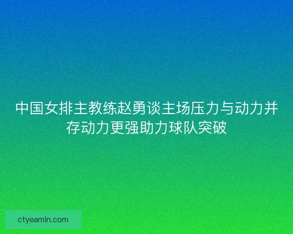 中国女排主教练赵勇谈主场压力与动力并存动力更强助力球队突破