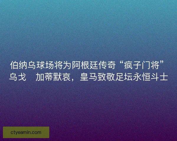 伯纳乌球场将为阿根廷传奇 “疯子门将” 乌戈・加蒂默哀，皇马致敬足坛永恒斗士
