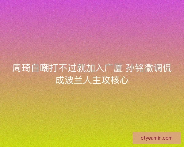 周琦自嘲打不过就加入广厦 孙铭徽调侃成波兰人主攻核心