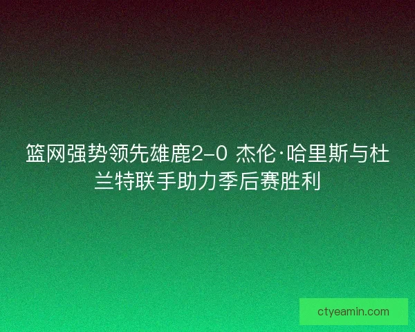 篮网强势领先雄鹿2-0 杰伦·哈里斯与杜兰特联手助力季后赛胜利 篮网强势领先雄鹿2-0 杰伦·哈里斯与杜兰特联手助力季后赛胜利