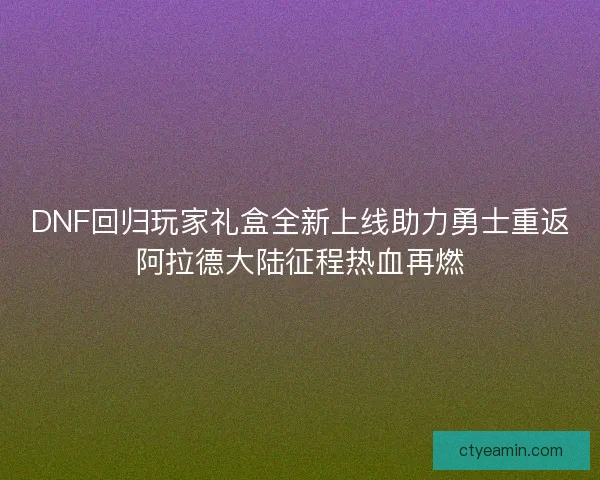 DNF回归玩家礼盒全新上线助力勇士重返阿拉德大陆征程热血再燃 DNF回归玩家礼盒全新上线助力勇士重返阿拉德大陆征程热血再燃