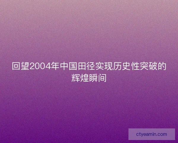 回望2004年中国田径实现历史性突破的辉煌瞬间