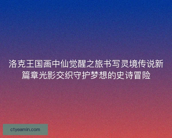 洛克王国画中仙觉醒之旅书写灵境传说新篇章光影交织守护梦想的史诗冒险