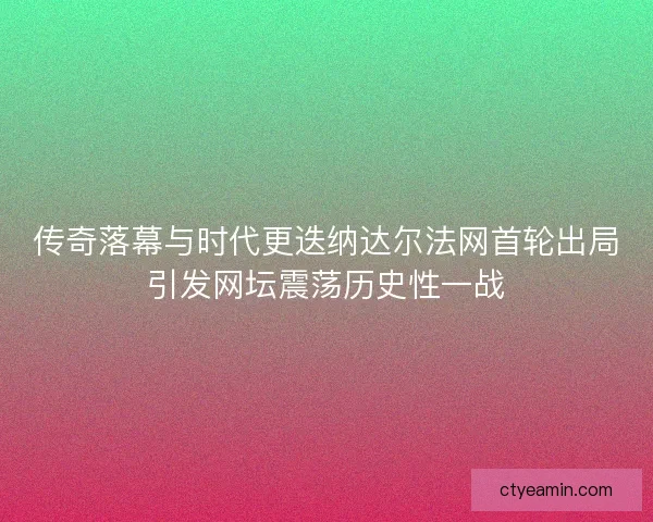 传奇落幕与时代更迭纳达尔法网首轮出局引发网坛震荡历史性一战